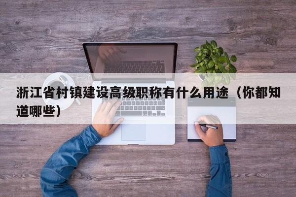浙江省村鎮(zhèn)建設高級職稱有什么用途（你都知道哪些）