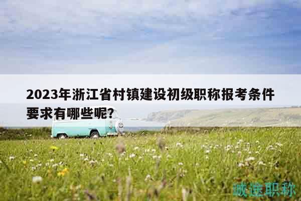 2023年浙江省村鎮(zhèn)建設(shè)初級職稱報考條件要求有哪些呢？