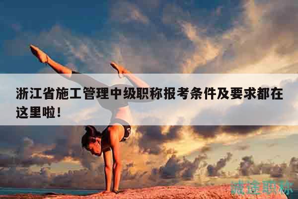 浙江省施工管理中級職稱報考條件及要求都在這里啦！