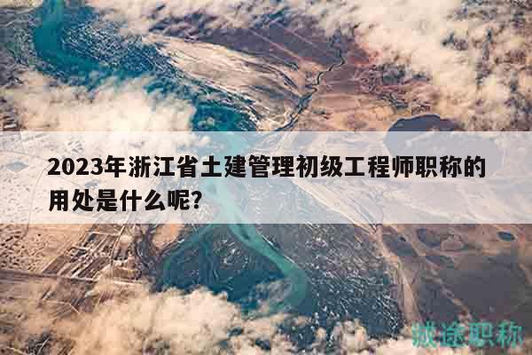 2023年浙江省土建管理初級工程師職稱的用處是什么呢？