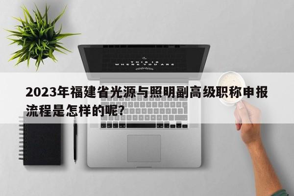 2023年福建省光源與照明副高級職稱申報流程是怎樣的呢？