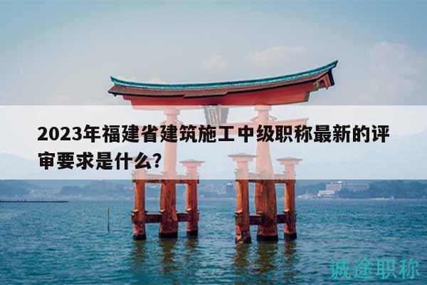 2023年福建省建筑施工中級職稱最新的評審要求是什么？