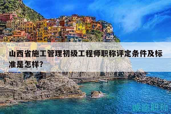 山西省施工管理初級工程師職稱評定條件及標準是怎樣？