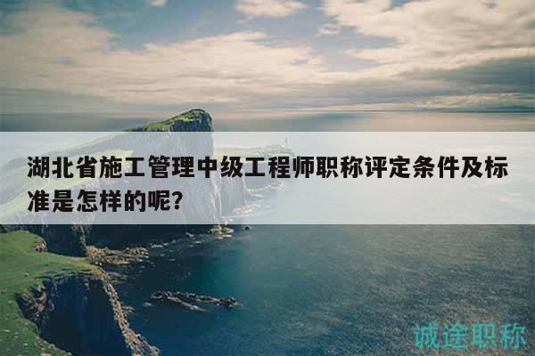 湖北省施工管理中級工程師職稱評定條件及標準是怎樣的呢？