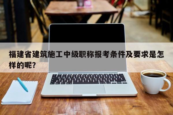 福建省建筑施工中級職稱報考條件及要求是怎樣的呢？