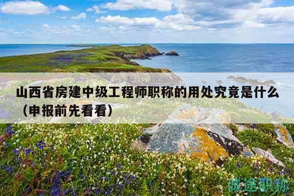 山西省房建中級(jí)工程師職稱的用處究竟是什么（申報(bào)前先看看）