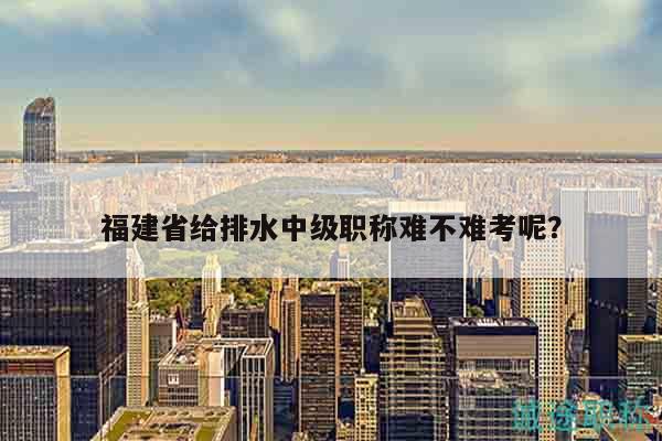 福建省給排水中級職稱難不難考呢？