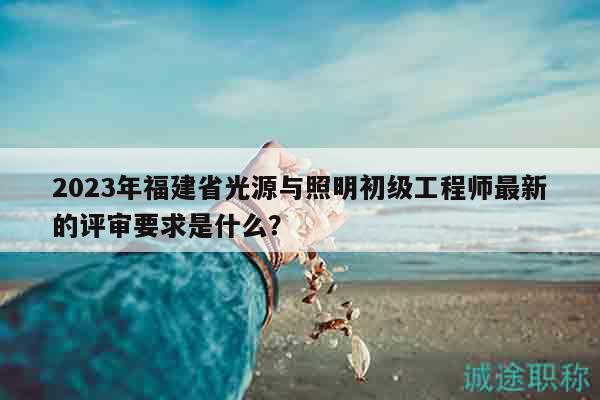 2023年福建省光源與照明初級工程師最新的評審要求是什么？