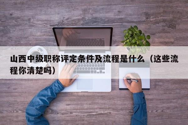 山西中級(jí)職稱評(píng)定條件及流程是什么（這些流程你清楚嗎）