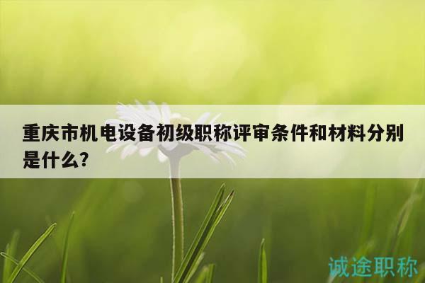 重慶市機(jī)電設(shè)備初級(jí)職稱評(píng)審條件和材料分別是什么？