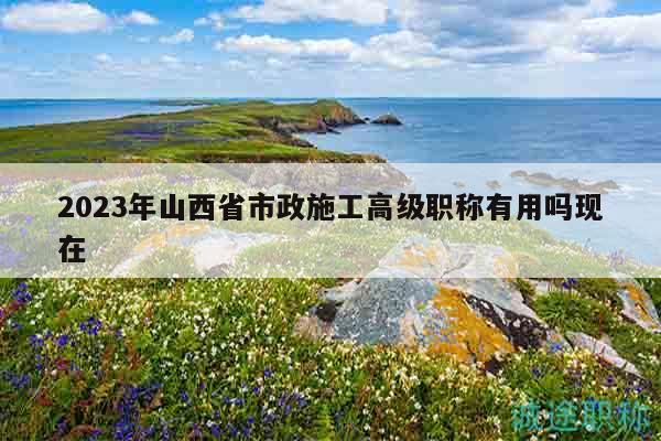 2023年山西省市政施工高級職稱有用嗎現(xiàn)在