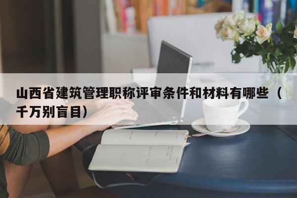 山西省建筑管理職稱評審條件和材料有哪些（千萬別盲目）