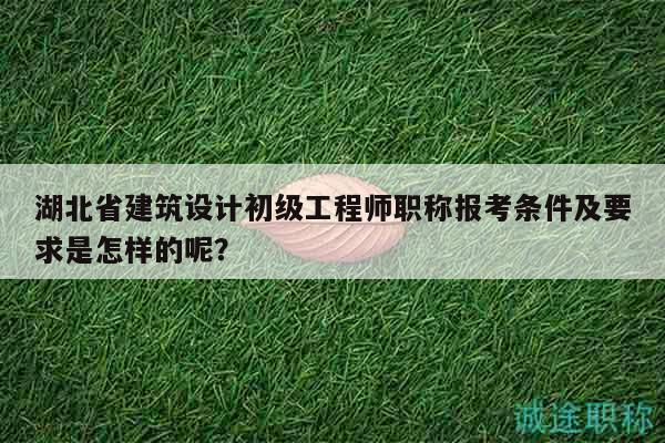 湖北省建筑設(shè)計初級工程師職稱報考條件及要求是怎樣的呢？