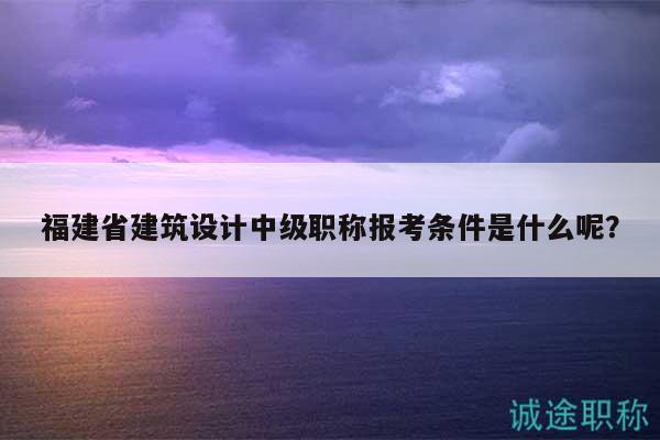 福建省建筑設(shè)計(jì)中級(jí)職稱報(bào)考條件是什么呢？