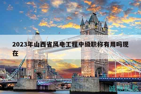 2023年山西省風電工程中級職稱有用嗎現(xiàn)在