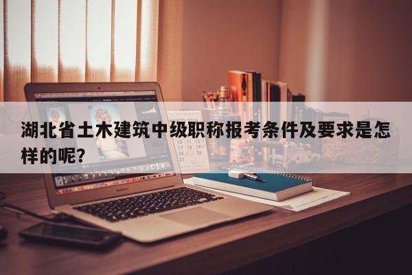 湖北省土木建筑中級職稱報考條件及要求是怎樣的呢？