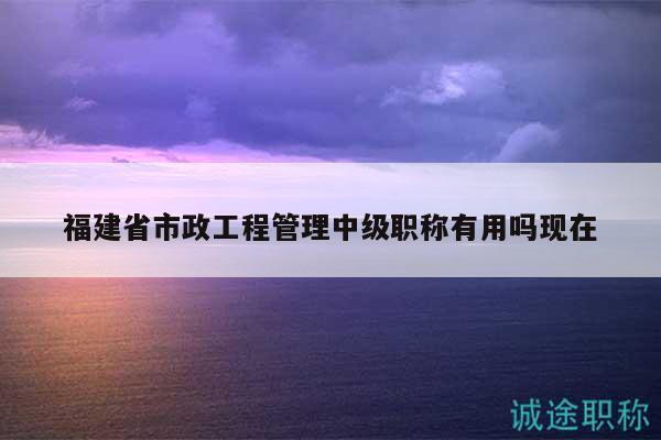 福建省市政工程管理中級職稱有用嗎現(xiàn)在