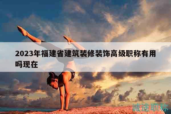 2023年福建省建筑裝修裝飾高級(jí)職稱有用嗎現(xiàn)在