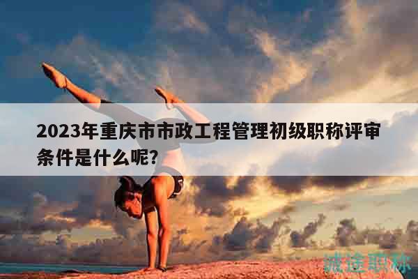 2023年重慶市市政工程管理初級職稱評審條件是什么呢？