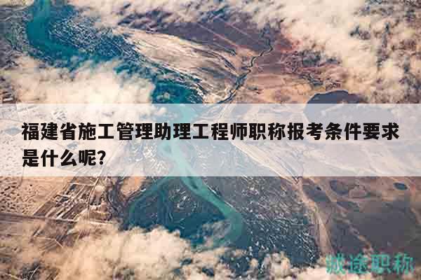 福建省施工管理助理工程師職稱報(bào)考條件要求是什么呢？