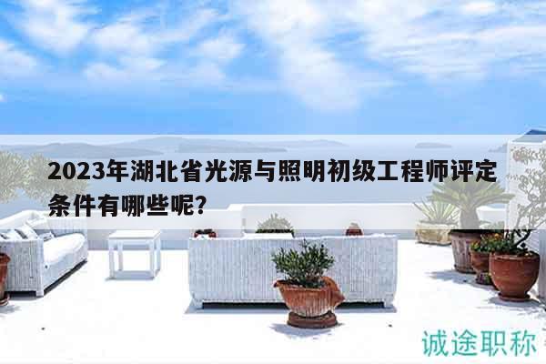 2023年湖北省光源與照明初級工程師評定條件有哪些呢？