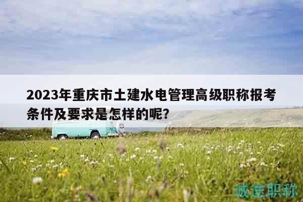 2023年重慶市土建水電管理高級(jí)職稱報(bào)考條件及要求是怎樣的呢？