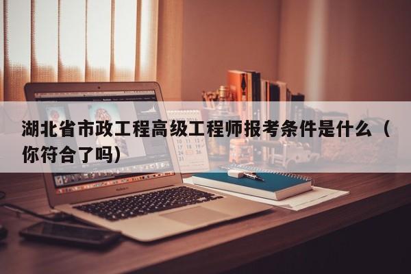 湖北省市政工程高級工程師報考條件是什么（你符合了嗎）