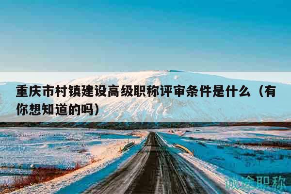 重慶市村鎮(zhèn)建設(shè)高級(jí)職稱評(píng)審條件是什么（有你想知道的嗎）