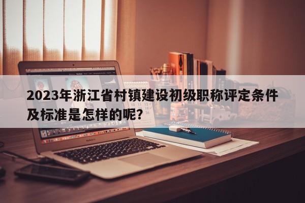 2023年浙江省村鎮(zhèn)建設(shè)初級職稱評定條件及標(biāo)準(zhǔn)是怎樣的呢？