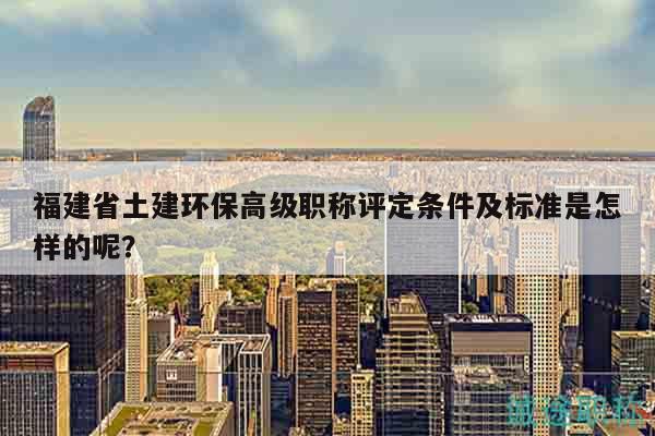 福建省土建環(huán)保高級職稱評定條件及標(biāo)準(zhǔn)是怎樣的呢？