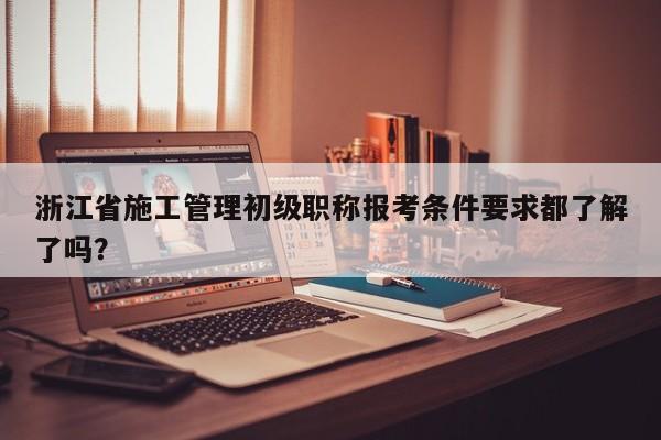浙江省施工管理初級職稱報考條件要求都了解了嗎？