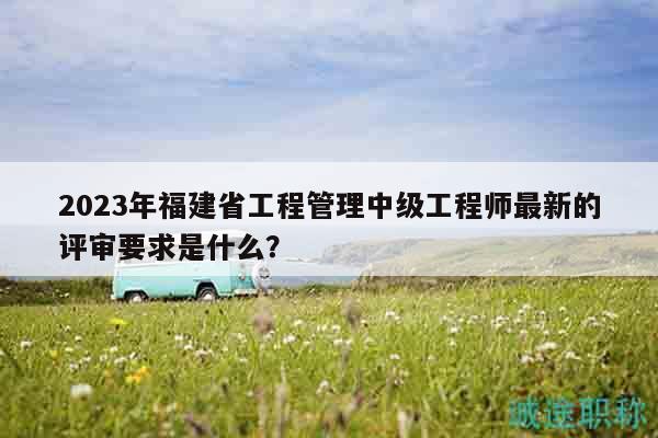 2023年福建省工程管理中級工程師最新的評審要求是什么？