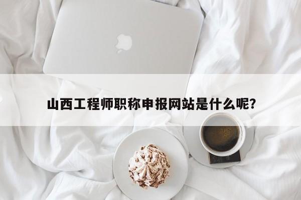 山西工程師職稱申報(bào)網(wǎng)站是什么呢？