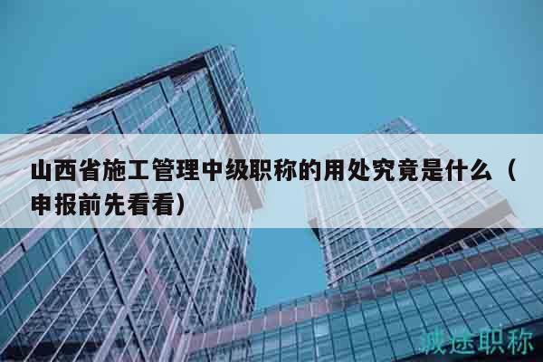山西省施工管理中級(jí)職稱的用處究竟是什么（申報(bào)前先看看）