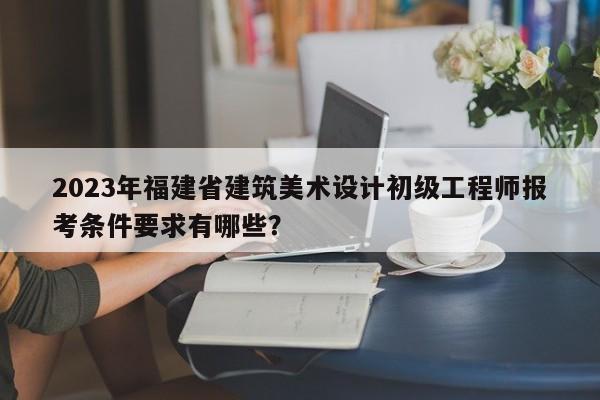 2023年福建省建筑美術(shù)設(shè)計初級工程師報考條件要求有哪些？