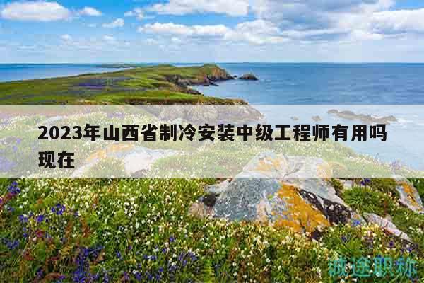 2023年山西省制冷安裝中級工程師有用嗎現(xiàn)在