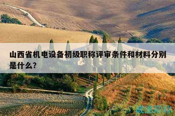 山西省機電設(shè)備初級職稱評審條件和材料分別是什么？