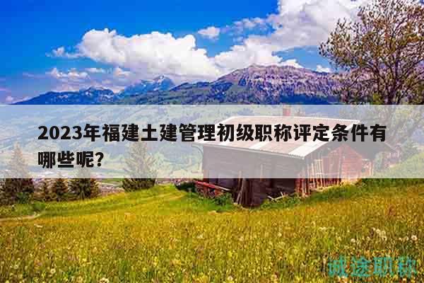2023年福建土建管理初級職稱評定條件有哪些呢？