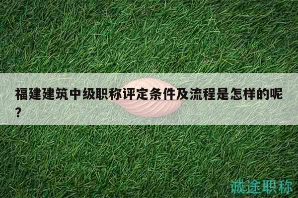 福建建筑中級職稱評定條件及流程是怎樣的呢？
