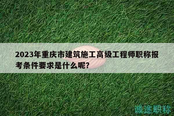 2023年重慶市建筑施工高級工程師職稱報考條件要求是什么呢？