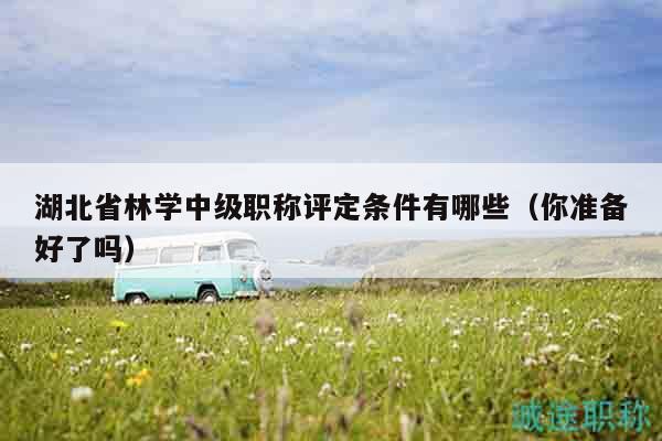 湖北省林學(xué)中級職稱評定條件有哪些（你準(zhǔn)備好了嗎）