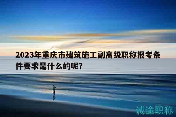 2023年重慶市建筑施工副高級職稱報(bào)考條件要求是什么的呢？