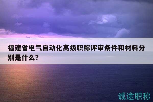 福建省電氣自動(dòng)化高級(jí)職稱評(píng)審條件和材料分別是什么？