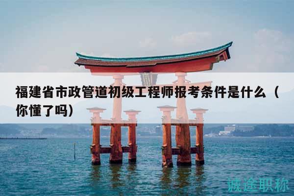 福建省市政管道初級工程師報(bào)考條件是什么（你懂了嗎）