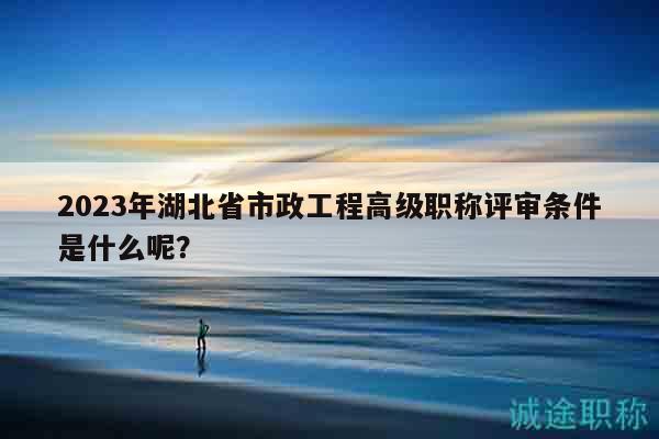 2023年湖北省市政工程高級職稱評審條件是什么呢？
