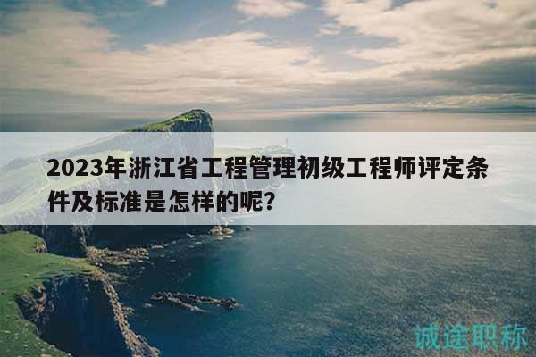 2023年浙江省工程管理初級(jí)工程師評(píng)定條件及標(biāo)準(zhǔn)是怎樣的呢？