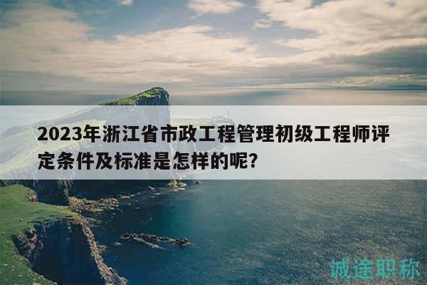2023年浙江省市政工程管理初級(jí)工程師評(píng)定條件及標(biāo)準(zhǔn)是怎樣的呢？