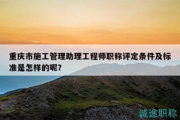 重慶市施工管理助理工程師職稱評定條件及標準是怎樣的呢？