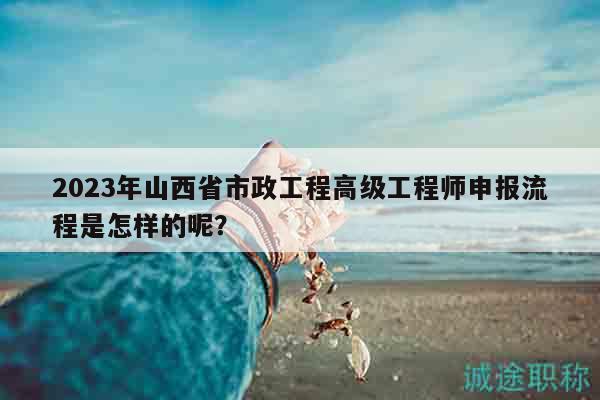 2023年山西省市政工程高級工程師申報流程是怎樣的呢？