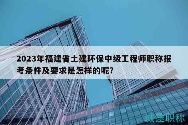 2023年福建省土建環(huán)保中級工程師職稱報考條件及要求是怎樣的呢？